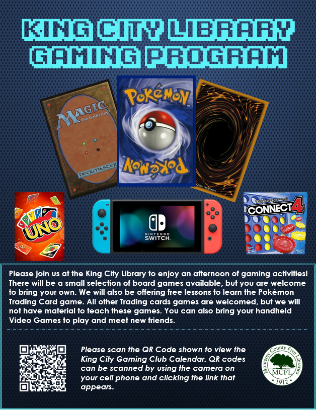 Library Gaming English Final. Please join us at the King City library to enjoy an afternoon of ggaming activities! There will be a small selection of board games available, but you are welcome to bring your own. We will also be offering free lessons to learn the Pokemon Trading Card game. All other trading cards games are welcome, but we will not have material to teach these games. You can also bring your handheld Video Games to play and meet new friends. March 11 at 2 pm in King City Library 